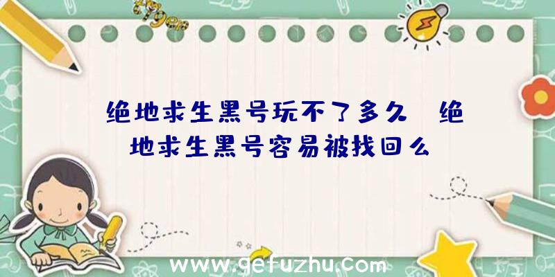 「绝地求生黑号玩不了多久」|绝地求生黑号容易被找回么